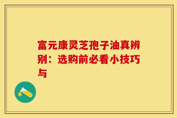 富元康灵芝孢子油真辨别：选购前必看小技巧与