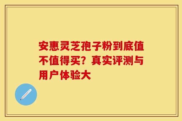 安惠灵芝孢子粉到底值不值得买？真实评测与用户体验大
