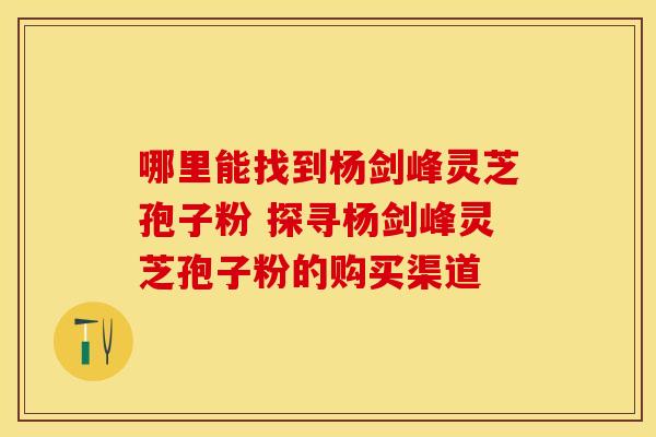 哪里能找到杨剑峰灵芝孢子粉 探寻杨剑峰灵芝孢子粉的购买渠道