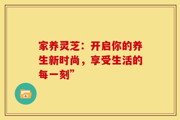 家养灵芝：开启你的养生新时尚，享受生活的每一刻”