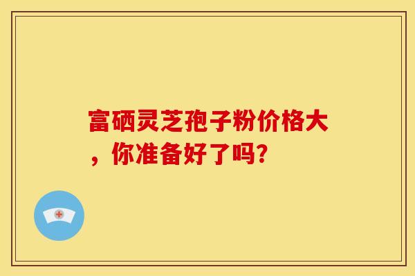 富硒灵芝孢子粉价格大,你准备好了吗? 富硒灵芝孢子粉价格大,你准备好了吗?