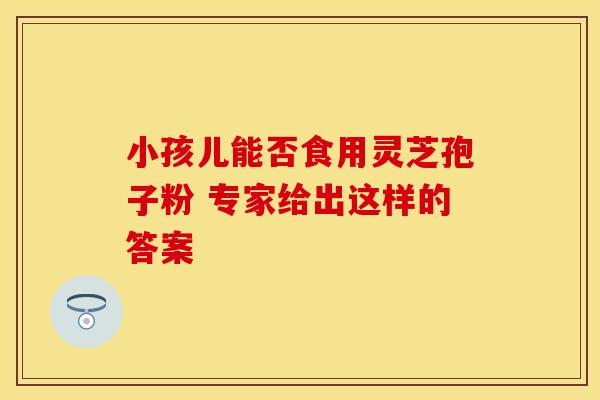 小孩儿能否食用灵芝孢子粉 专家给出这样的答案