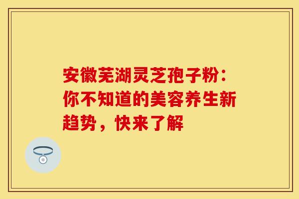 安徽芜湖灵芝孢子粉：你不知道的美容养生新趋势，快来了解