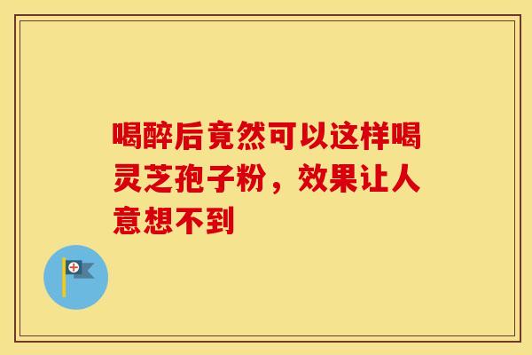 喝醉后竟然可以这样喝灵芝孢子粉，效果让人意想不到