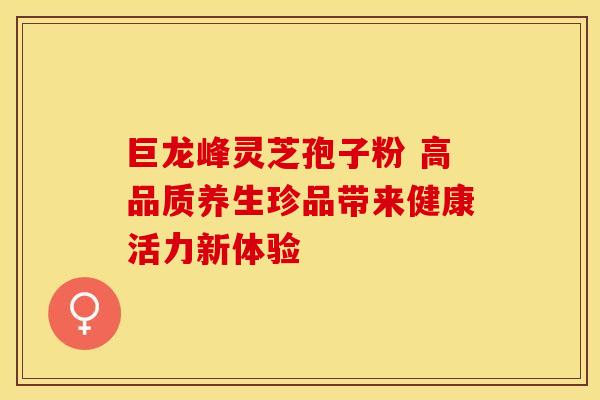 巨龙峰灵芝孢子粉 高品质养生珍品带来健康活力新体验