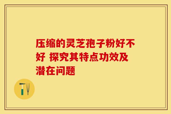 压缩的灵芝孢子粉好不好 探究其特点功效及潜在问题