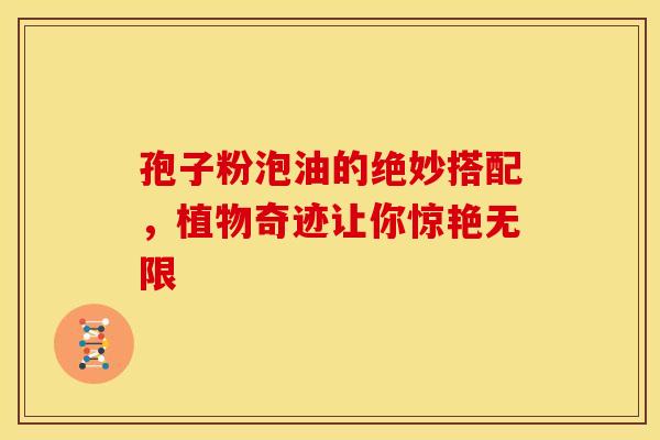 孢子粉泡油的绝妙搭配，植物奇迹让你惊艳无限