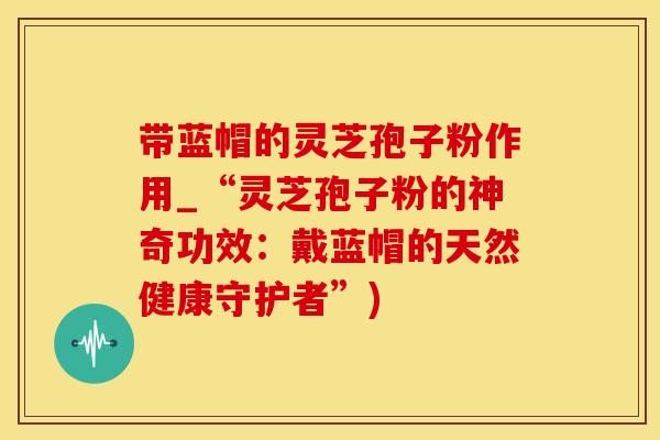 带蓝帽的灵芝孢子粉作用_“灵芝孢子粉的神奇功效：戴蓝帽的天然健康守护者”)