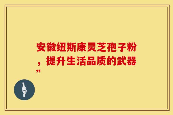 安徽纽斯康灵芝孢子粉，提升生活品质的武器”