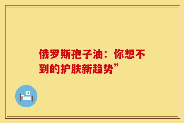 俄罗斯孢子油：你想不到的护肤新趋势”