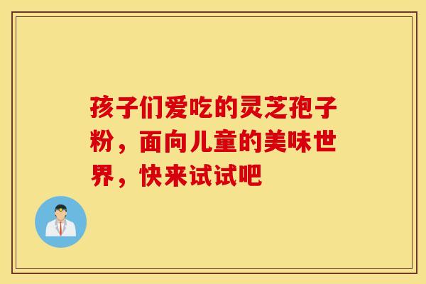 孩子们爱吃的灵芝孢子粉，面向儿童的美味世界，快来试试吧