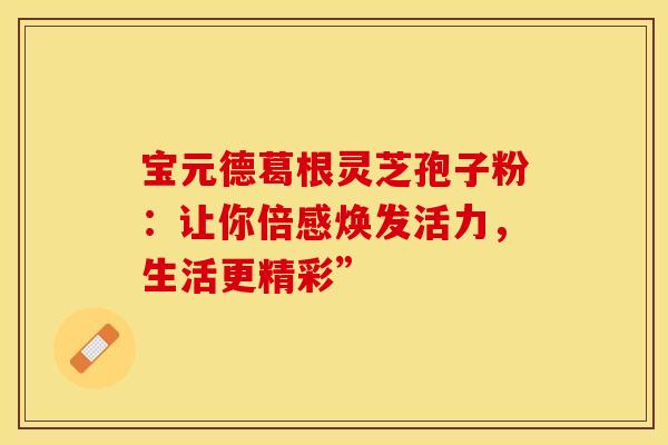 宝元德葛根灵芝孢子粉：让你倍感焕发活力，生活更精彩”
