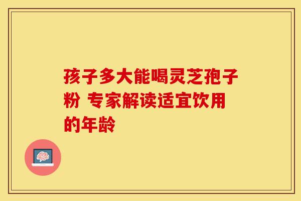 孩子多大能喝灵芝孢子粉 专家解读适宜饮用的年龄