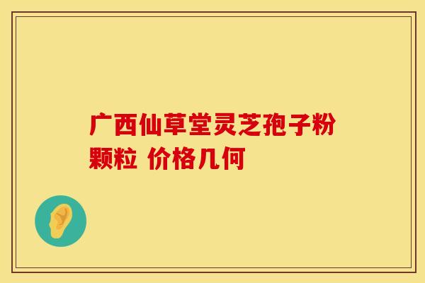 广西仙草堂灵芝孢子粉颗粒 价格几何