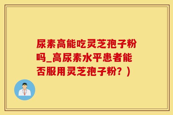 尿素高能吃灵芝孢子粉吗_高尿素水平患者能否服用灵芝孢子粉？)