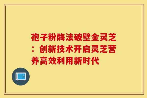 孢子粉酶法破壁金灵芝：创新技术开启灵芝营养高效利用新时代