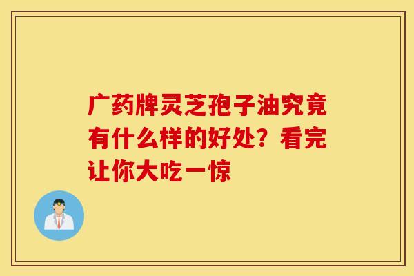 广药牌灵芝孢子油究竟有什么样的好处？看完让你大吃一惊