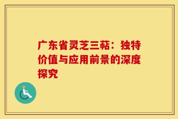 广东省灵芝三萜：独特价值与应用前景的深度探究