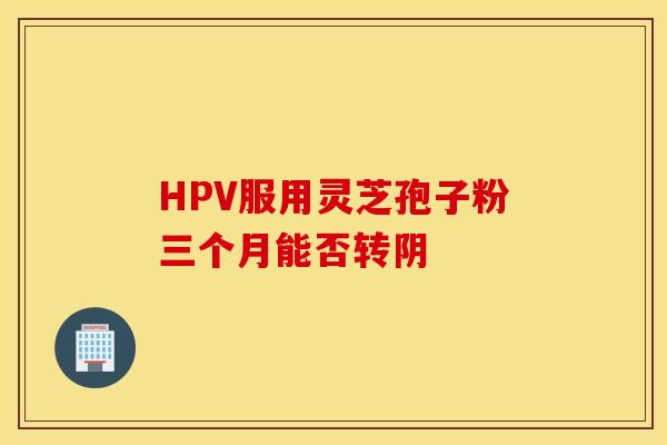 HPV服用灵芝孢子粉三个月能否转阴
