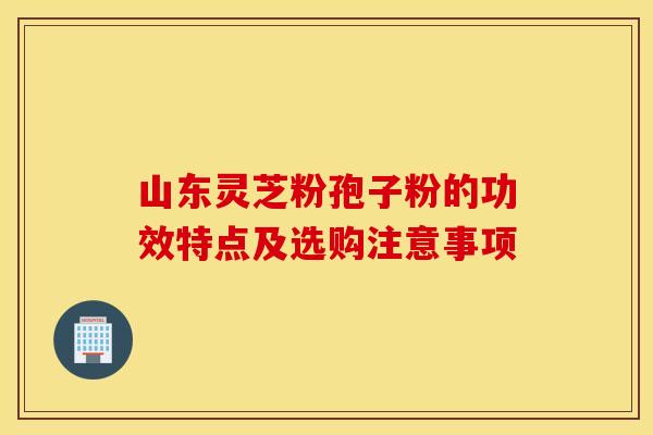 山东灵芝粉孢子粉的功效特点及选购注意事项