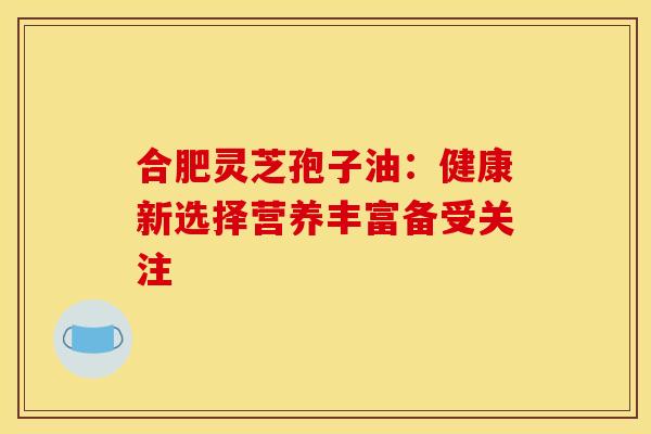 合肥灵芝孢子油：健康新选择营养丰富备受关注