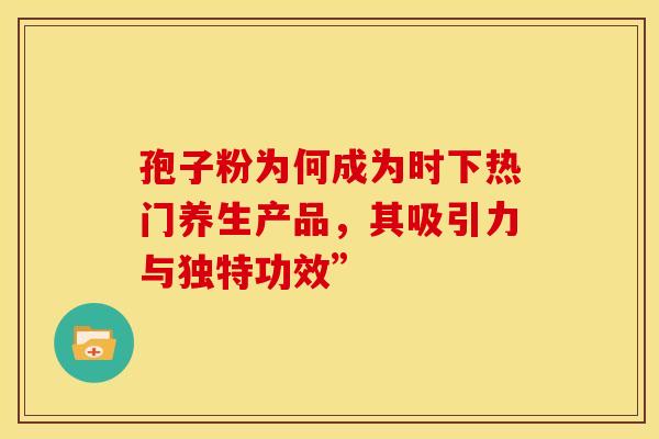 孢子粉为何成为时下热门养生产品，其吸引力与独特功效”