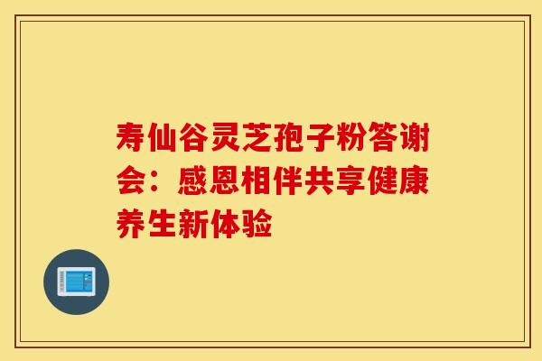 寿仙谷灵芝孢子粉答谢会：感恩相伴共享健康养生新体验