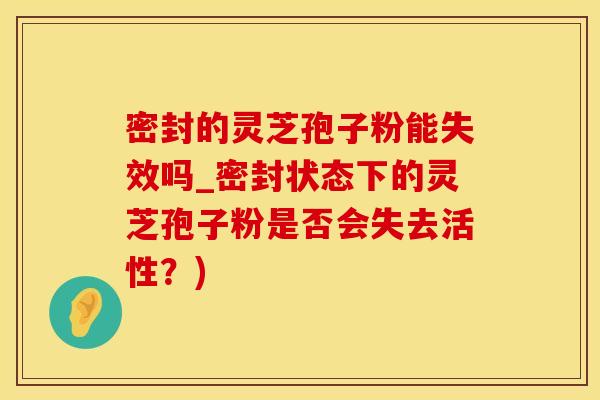 密封的灵芝孢子粉能失效吗_密封状态下的灵芝孢子粉是否会失去活性？)