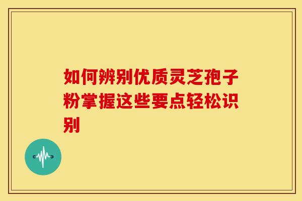 如何辨别优质灵芝孢子粉掌握这些要点轻松识别