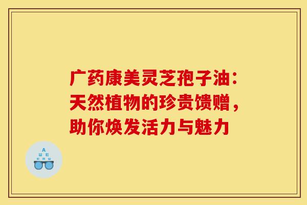 广药康美灵芝孢子油：天然植物的珍贵馈赠，助你焕发活力与魅力