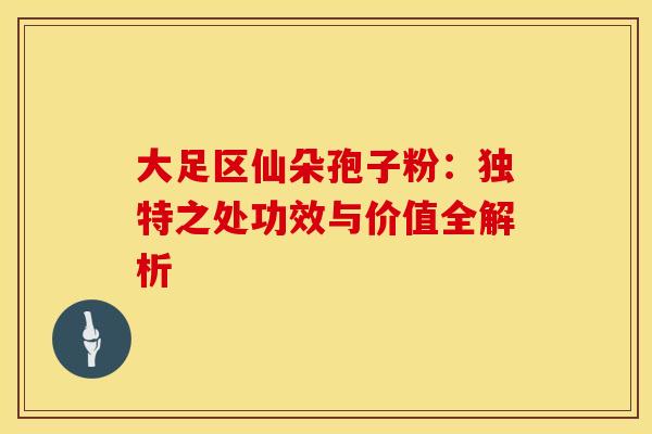 大足区仙朵孢子粉：独特之处功效与价值全解析