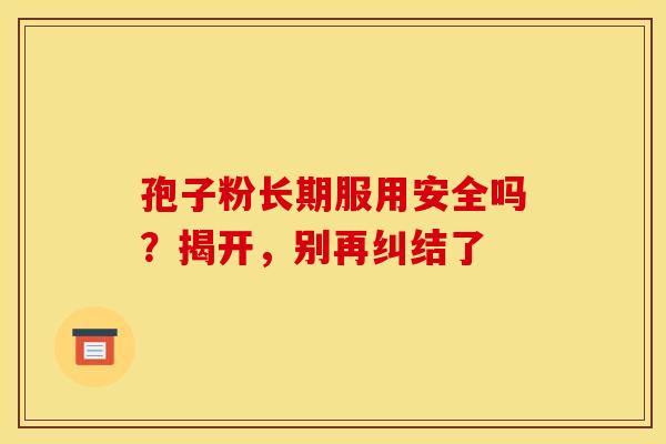 孢子粉长期服用安全吗？揭开，别再纠结了