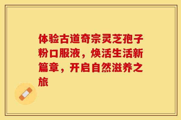 体验古道奇宗灵芝孢子粉口服液，焕活生活新篇章，开启自然滋养之旅