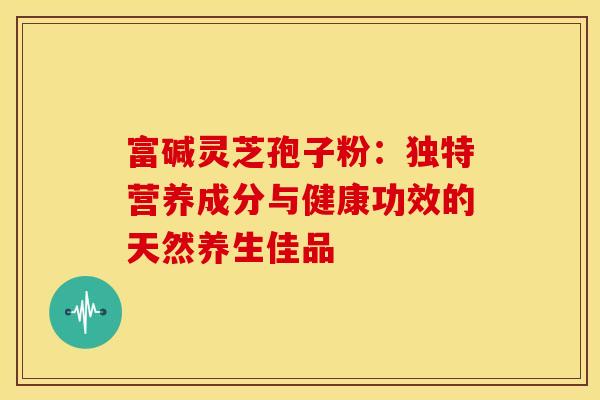 富碱灵芝孢子粉：独特营养成分与健康功效的天然养生佳品