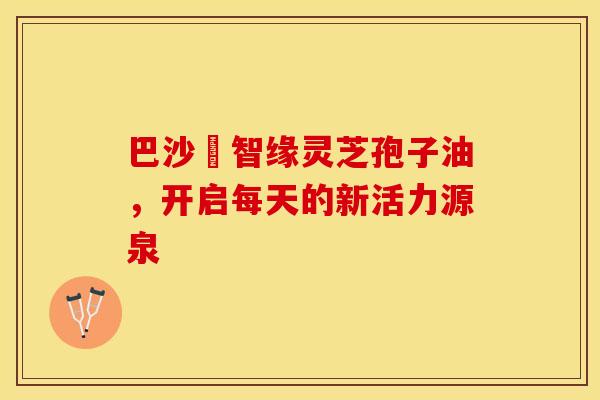 巴沙恵智缘灵芝孢子油，开启每天的新活力源泉