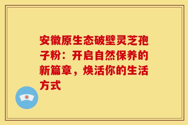 安徽原生态破壁灵芝孢子粉：开启自然保养的新篇章，焕活你的生活方式