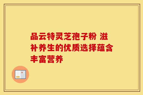 品云特灵芝孢子粉 滋补养生的优质选择蕴含丰富营养