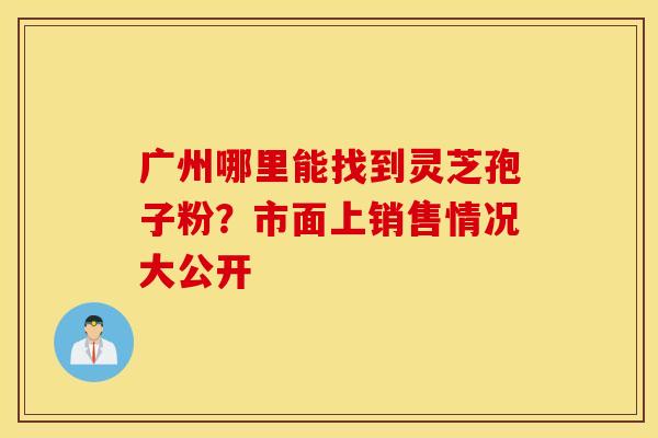 广州哪里能找到灵芝孢子粉？市面上销售情况大公开