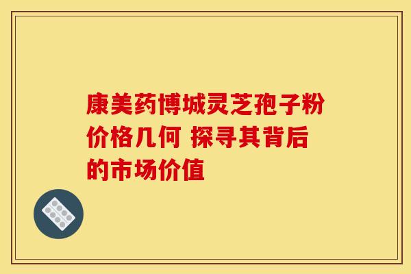 康美药博城灵芝孢子粉价格几何 探寻其背后的市场价值