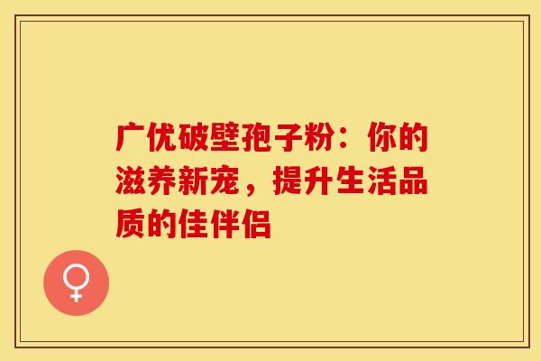 广优破壁孢子粉：你的滋养新宠，提升生活品质的佳伴侣