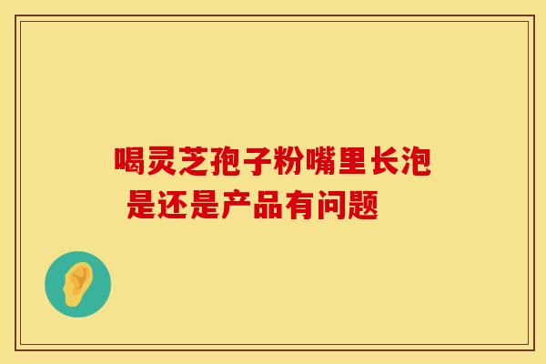 喝灵芝孢子粉嘴里长泡 是还是产品有问题