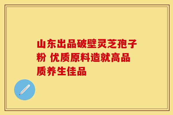 山东出品破壁灵芝孢子粉 优质原料造就高品质养生佳品