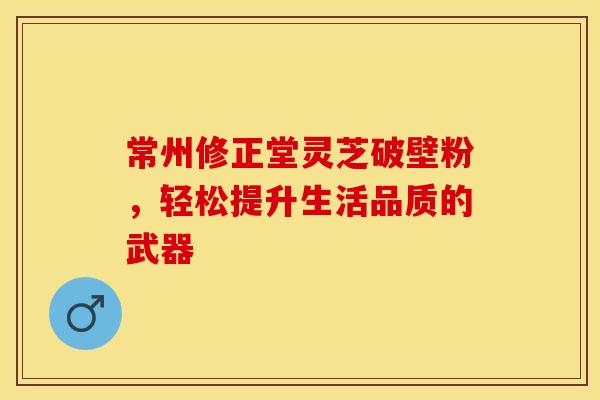 常州修正堂灵芝破壁粉，轻松提升生活品质的武器