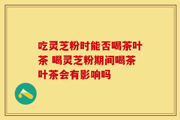 吃灵芝粉时能否喝茶叶茶 喝灵芝粉期间喝茶叶茶会有影响吗
