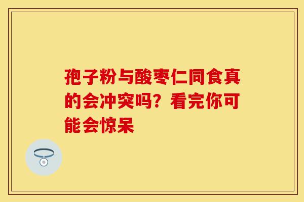 孢子粉与酸枣仁同食真的会冲突吗？看完你可能会惊呆