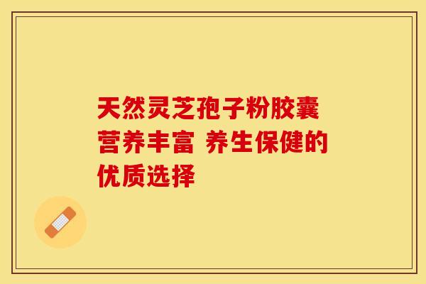 天然灵芝孢子粉胶囊 营养丰富 养生保健的优质选择