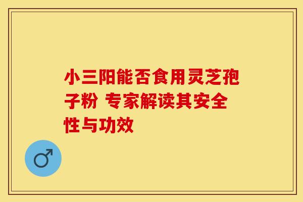 小三阳能否食用灵芝孢子粉 专家解读其安全性与功效