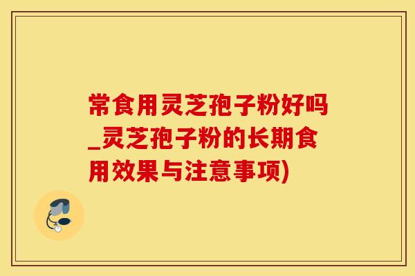 常食用灵芝孢子粉好吗_灵芝孢子粉的长期食用效果与注意事项)