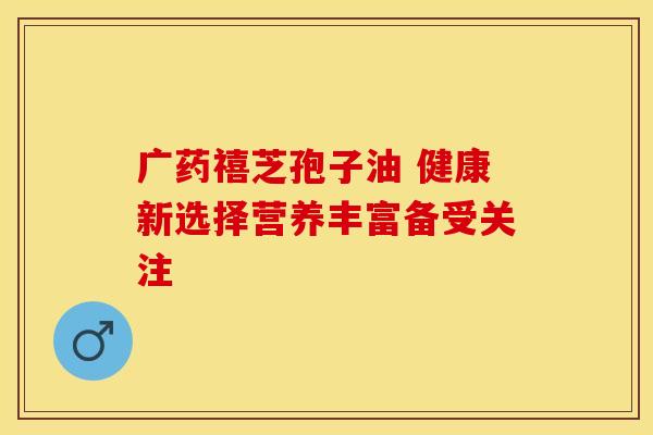 广药禧芝孢子油 健康新选择营养丰富备受关注