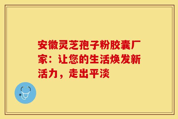 安徽灵芝孢子粉胶囊厂家：让您的生活焕发新活力，走出平淡